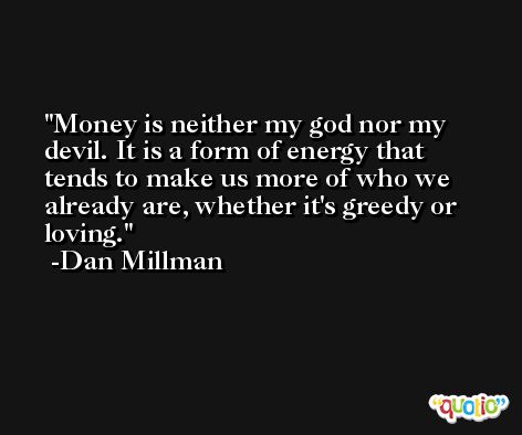 Money is neither my god nor my devil. It is a form of energy that tends to make us more of who we already are, whether it's greedy or loving. -Dan Millman