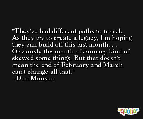 They've had different paths to travel. As they try to create a legacy, I'm hoping they can build off this last month... . Obviously the month of January kind of skewed some things. But that doesn't mean the end of February and March can't change all that. -Dan Monson