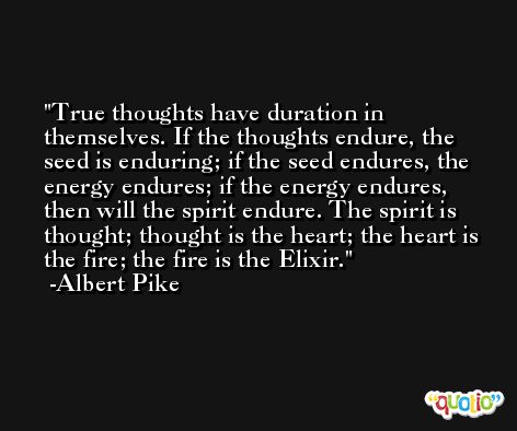 True thoughts have duration in themselves. If the thoughts endure, the seed is enduring; if the seed endures, the energy endures; if the energy endures, then will the spirit endure. The spirit is thought; thought is the heart; the heart is the fire; the fire is the Elixir. -Albert Pike