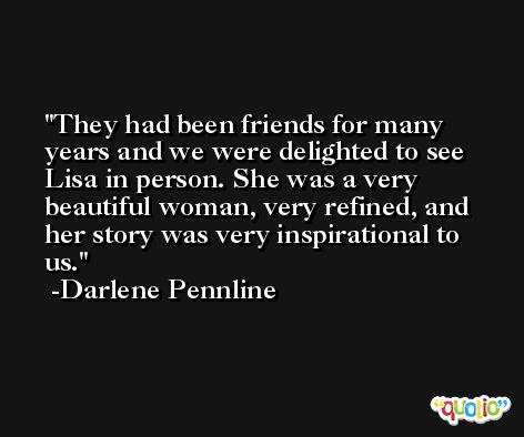 They had been friends for many years and we were delighted to see Lisa in person. She was a very beautiful woman, very refined, and her story was very inspirational to us. -Darlene Pennline