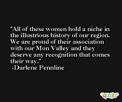 All of these women hold a niche in the illustrious history of our region. We are proud of their association with our Mon Valley and they deserve any recognition that comes their way. -Darlene Pennline