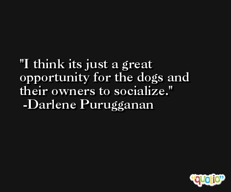 I think its just a great opportunity for the dogs and their owners to socialize. -Darlene Purugganan
