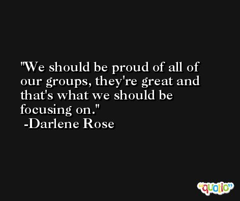 We should be proud of all of our groups, they're great and that's what we should be focusing on. -Darlene Rose