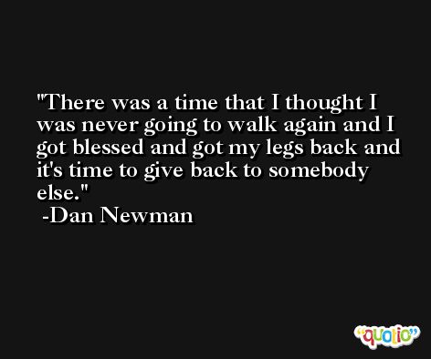 There was a time that I thought I was never going to walk again and I got blessed and got my legs back and it's time to give back to somebody else. -Dan Newman