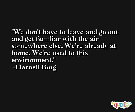 We don't have to leave and go out and get familiar with the air somewhere else. We're already at home. We're used to this environment. -Darnell Bing