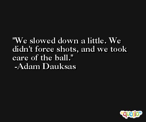 We slowed down a little. We didn't force shots, and we took care of the ball. -Adam Dauksas