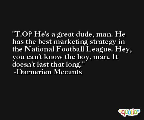 T.O? He's a great dude, man. He has the best marketing strategy in the National Football League. Hey, you can't know the boy, man. It doesn't last that long. -Darnerien Mccants