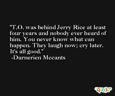 T.O. was behind Jerry Rice at least four years and nobody ever heard of him. You never know what can happen. They laugh now; cry later. It's all good. -Darnerien Mccants