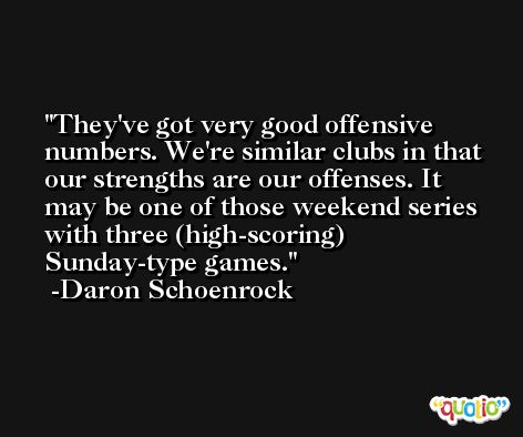 They've got very good offensive numbers. We're similar clubs in that our strengths are our offenses. It may be one of those weekend series with three (high-scoring) Sunday-type games. -Daron Schoenrock
