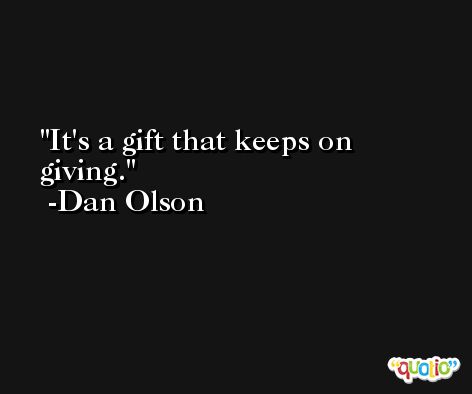It's a gift that keeps on giving. -Dan Olson