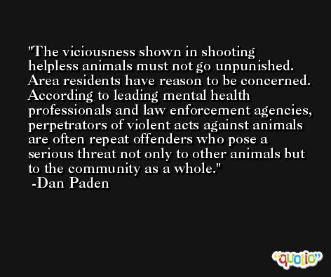 The viciousness shown in shooting helpless animals must not go unpunished. Area residents have reason to be concerned. According to leading mental health professionals and law enforcement agencies, perpetrators of violent acts against animals are often repeat offenders who pose a serious threat not only to other animals but to the community as a whole. -Dan Paden