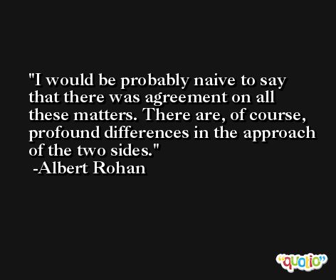 I would be probably naive to say that there was agreement on all these matters. There are, of course, profound differences in the approach of the two sides. -Albert Rohan