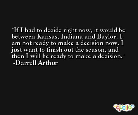 If I had to decide right now, it would be between Kansas, Indiana and Baylor. I am not ready to make a decision now. I just want to finish out the season, and then I will be ready to make a decision. -Darrell Arthur