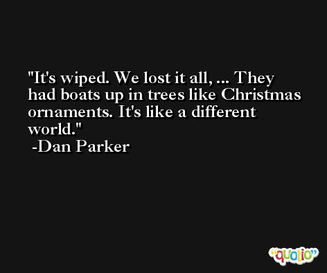 It's wiped. We lost it all, ... They had boats up in trees like Christmas ornaments. It's like a different world. -Dan Parker