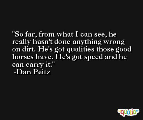 So far, from what I can see, he really hasn't done anything wrong on dirt. He's got qualities those good horses have. He's got speed and he can carry it. -Dan Peitz