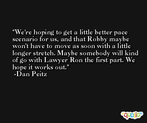 We're hoping to get a little better pace scenario for us, and that Robby maybe won't have to move as soon with a little longer stretch. Maybe somebody will kind of go with Lawyer Ron the first part. We hope it works out. -Dan Peitz