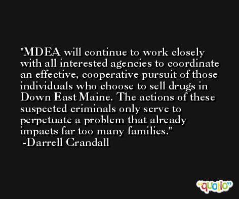 MDEA will continue to work closely with all interested agencies to coordinate an effective, cooperative pursuit of those individuals who choose to sell drugs in Down East Maine. The actions of these suspected criminals only serve to perpetuate a problem that already impacts far too many families. -Darrell Crandall