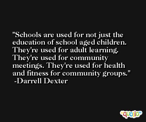 Schools are used for not just the education of school aged children. They're used for adult learning. They're used for community meetings. They're used for health and fitness for community groups. -Darrell Dexter