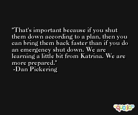 That's important because if you shut them down according to a plan, then you can bring them back faster than if you do an emergency shut down. We are learning a little bit from Katrina. We are more prepared. -Dan Pickering