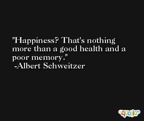 Happiness? That's nothing more than a good health and a poor memory. -Albert Schweitzer