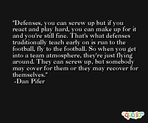 Defenses, you can screw up but if you react and play hard, you can make up for it and you're still fine. That's what defenses traditionally teach early on is run to the football, fly to the football. So when you get into a team atmosphere, they're just flying around. They can screw up, but somebody may cover for them or they may recover for themselves. -Dan Pifer