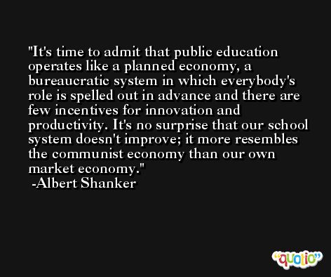 It's time to admit that public education operates like a planned economy, a bureaucratic system in which everybody's role is spelled out in advance and there are few incentives for innovation and productivity. It's no surprise that our school system doesn't improve; it more resembles the communist economy than our own market economy. -Albert Shanker