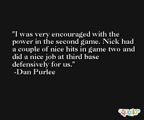 I was very encouraged with the power in the second game. Nick had a couple of nice hits in game two and did a nice job at third base defensively for us. -Dan Purlee