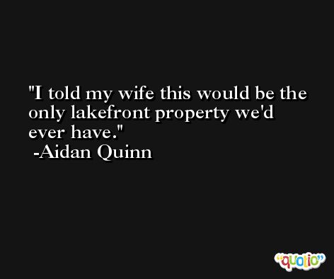 I told my wife this would be the only lakefront property we'd ever have. -Aidan Quinn