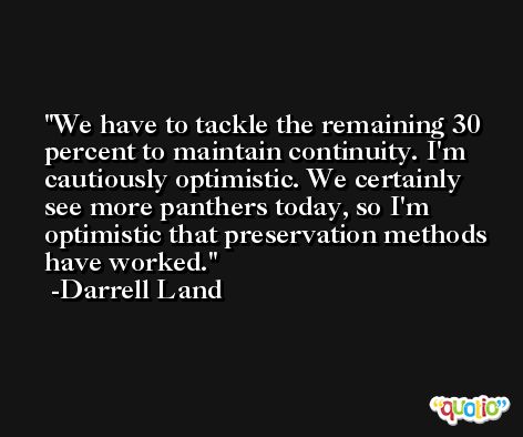 We have to tackle the remaining 30 percent to maintain continuity. I'm cautiously optimistic. We certainly see more panthers today, so I'm optimistic that preservation methods have worked. -Darrell Land