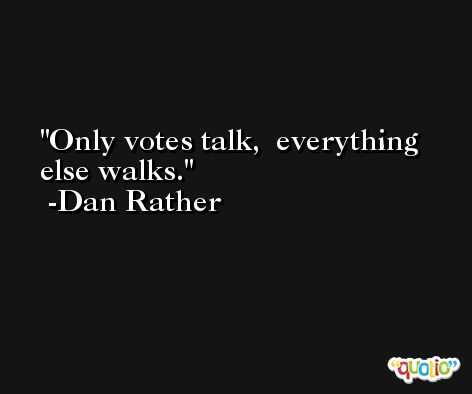 Only votes talk,  everything else walks. -Dan Rather