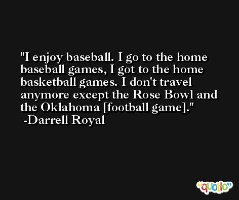 I enjoy baseball. I go to the home baseball games, I got to the home basketball games. I don't travel anymore except the Rose Bowl and the Oklahoma [football game]. -Darrell Royal