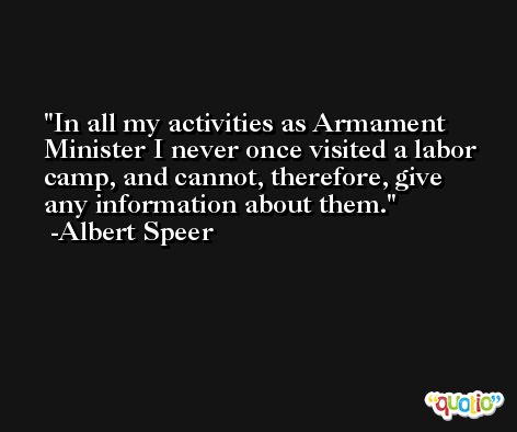 In all my activities as Armament Minister I never once visited a labor camp, and cannot, therefore, give any information about them. -Albert Speer