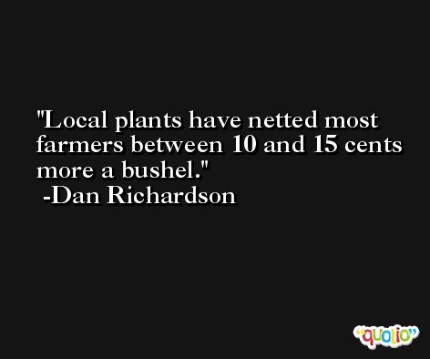 Local plants have netted most farmers between 10 and 15 cents more a bushel. -Dan Richardson