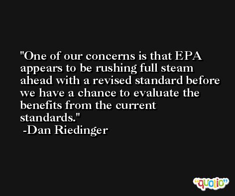 One of our concerns is that EPA appears to be rushing full steam ahead with a revised standard before we have a chance to evaluate the benefits from the current standards. -Dan Riedinger