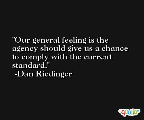 Our general feeling is the agency should give us a chance to comply with the current standard. -Dan Riedinger