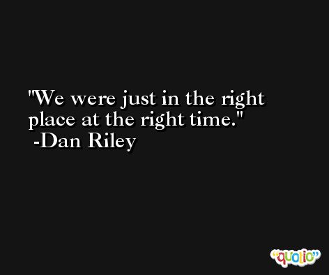 We were just in the right place at the right time. -Dan Riley