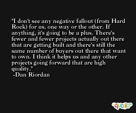 I don't see any negative fallout (from Hard Rock) for us, one way or the other. If anything, it's going to be a plus. There's fewer and fewer projects actually out there that are getting built and there's still the same number of buyers out there that want to own. I think it helps us and any other projects going forward that are high quality. -Dan Riordan