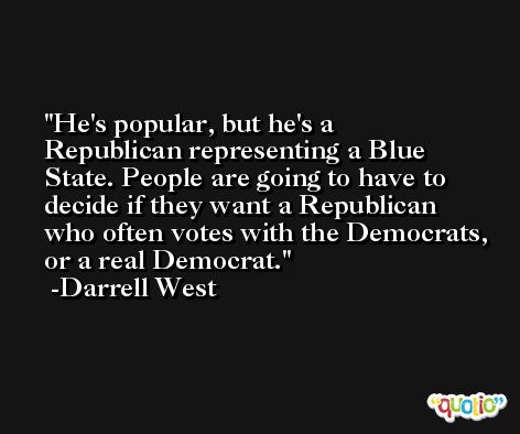 He's popular, but he's a Republican representing a Blue State. People are going to have to decide if they want a Republican who often votes with the Democrats, or a real Democrat. -Darrell West
