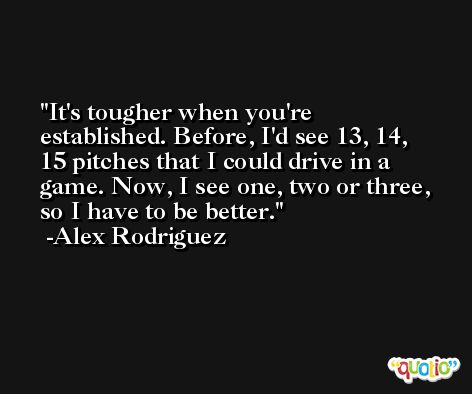 It's tougher when you're established. Before, I'd see 13, 14, 15 pitches that I could drive in a game. Now, I see one, two or three, so I have to be better. -Alex Rodriguez