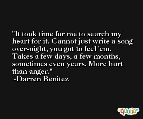 It took time for me to search my heart for it. Cannot just write a song over-night, you got to feel 'em. Takes a few days, a few months, sometimes even years. More hurt than anger. -Darren Benitez