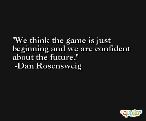We think the game is just beginning and we are confident about the future. -Dan Rosensweig