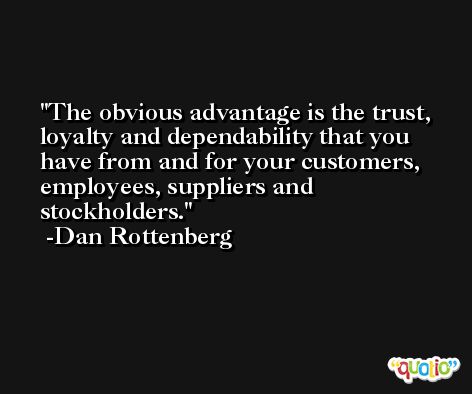 The obvious advantage is the trust, loyalty and dependability that you have from and for your customers, employees, suppliers and stockholders. -Dan Rottenberg