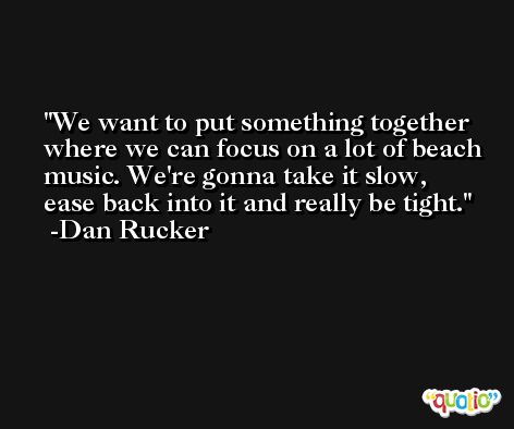 We want to put something together where we can focus on a lot of beach music. We're gonna take it slow, ease back into it and really be tight. -Dan Rucker