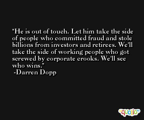 He is out of touch. Let him take the side of people who committed fraud and stole billions from investors and retirees. We'll take the side of working people who got screwed by corporate crooks. We'll see who wins. -Darren Dopp
