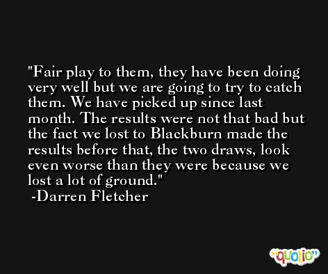 Fair play to them, they have been doing very well but we are going to try to catch them. We have picked up since last month. The results were not that bad but the fact we lost to Blackburn made the results before that, the two draws, look even worse than they were because we lost a lot of ground. -Darren Fletcher