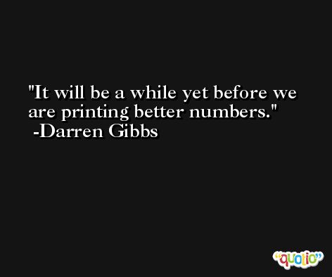 It will be a while yet before we are printing better numbers. -Darren Gibbs