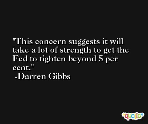 This concern suggests it will take a lot of strength to get the Fed to tighten beyond 5 per cent. -Darren Gibbs