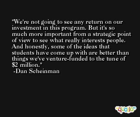 We're not going to see any return on our investment in this program. But it's so much more important from a strategic point of view to see what really interests people. And honestly, some of the ideas that students have come up with are better than things we've venture-funded to the tune of $2 million. -Dan Scheinman