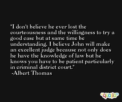 I don't believe he ever lost the courteousness and the willingness to try a good case but at same time be understanding. I believe John will make an excellent judge because not only does he have the knowledge of law but he knows you have to be patient particularly in criminal district court. -Albert Thomas