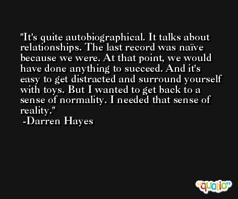It's quite autobiographical. It talks about relationships. The last record was naïve because we were. At that point, we would have done anything to succeed. And it's easy to get distracted and surround yourself with toys. But I wanted to get back to a sense of normality. I needed that sense of reality. -Darren Hayes